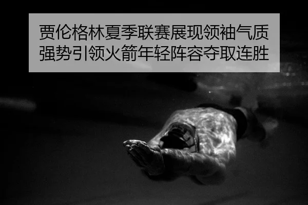 贾伦格林夏季联赛展现领袖气质 强势引领火箭年轻阵容夺取连胜